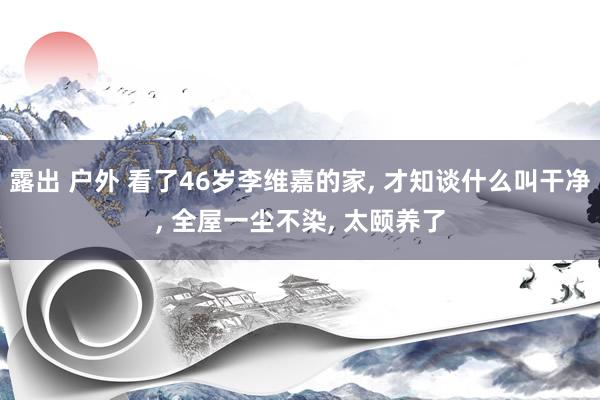 露出 户外 看了46岁李维嘉的家， 才知谈什么叫干净， 全屋一尘不染， 太颐养了