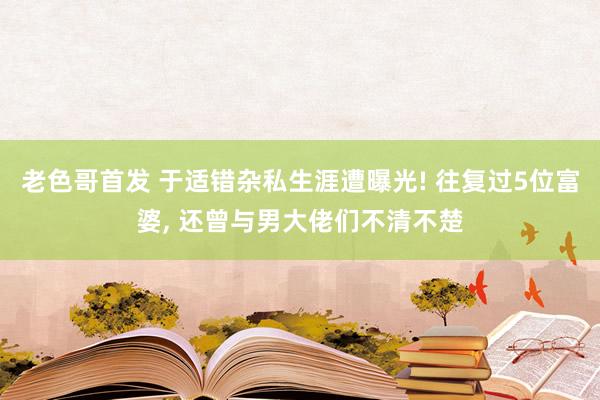 老色哥首发 于适错杂私生涯遭曝光! 往复过5位富婆， 还曾与男大佬们不清不楚