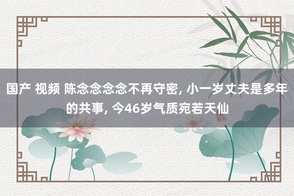 国产 视频 陈念念念念不再守密， 小一岁丈夫是多年的共事， 今46岁气质宛若天仙