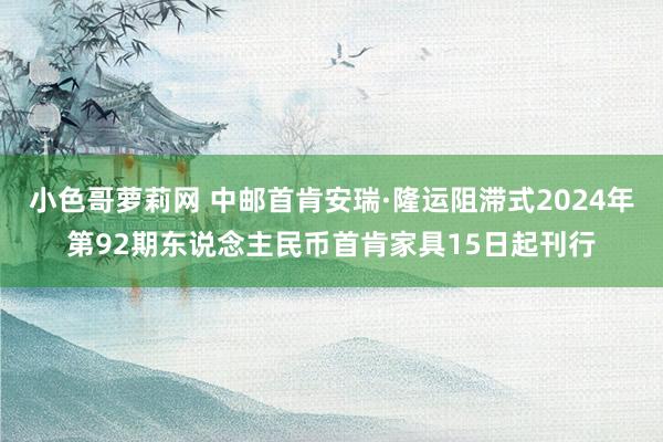 小色哥萝莉网 中邮首肯安瑞·隆运阻滞式2024年第92期东说念主民币首肯家具15日起刊行