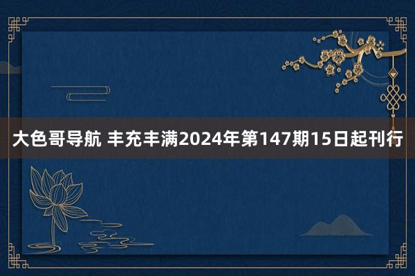 大色哥导航 丰充丰满2024年第147期15日起刊行