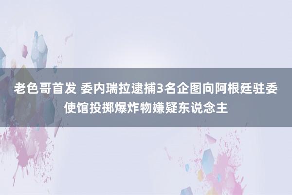 老色哥首发 委内瑞拉逮捕3名企图向阿根廷驻委使馆投掷爆炸物嫌疑东说念主