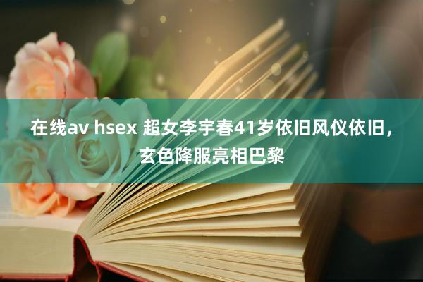 在线av hsex 超女李宇春41岁依旧风仪依旧，玄色降服亮相巴黎