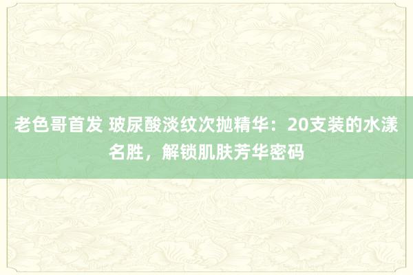 老色哥首发 玻尿酸淡纹次抛精华：20支装的水漾名胜，解锁肌肤芳华密码