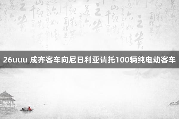 26uuu 成齐客车向尼日利亚请托100辆纯电动客车