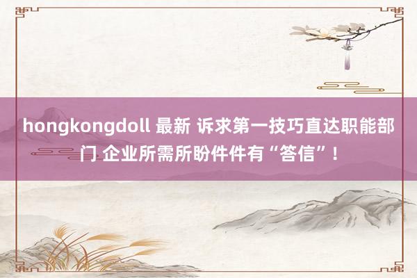 hongkongdoll 最新 诉求第一技巧直达职能部门 企业所需所盼件件有“答信”！