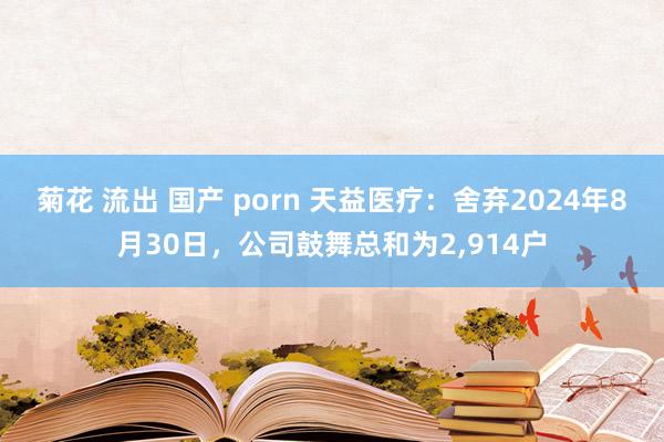 菊花 流出 国产 porn 天益医疗：舍弃2024年8月30日，公司鼓舞总和为2，914户