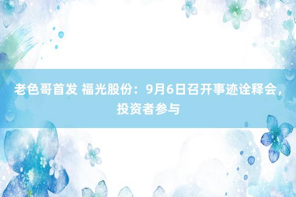 老色哥首发 福光股份：9月6日召开事迹诠释会，投资者参与