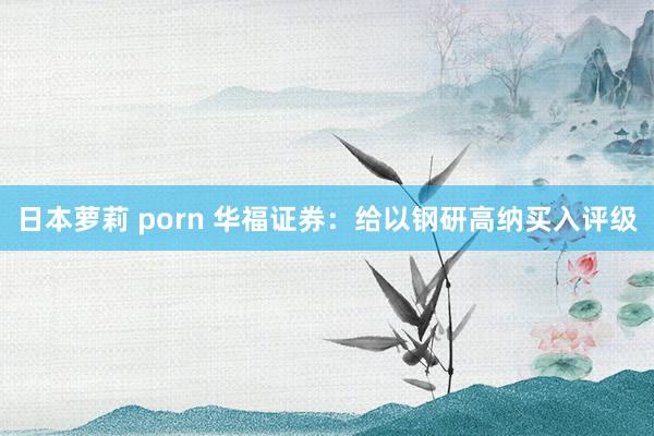 日本萝莉 porn 华福证券：给以钢研高纳买入评级