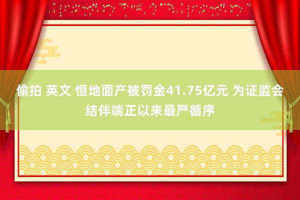 偷拍 英文 恒地面产被罚金41.75亿元 为证监会结伴端正以来最严循序