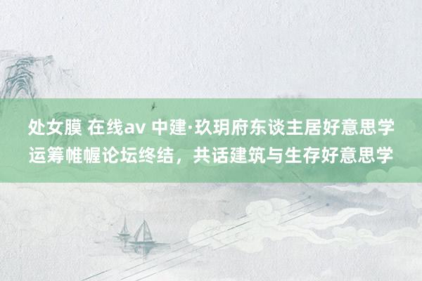 处女膜 在线av 中建·玖玥府东谈主居好意思学运筹帷幄论坛终结，共话建筑与生存好意思学