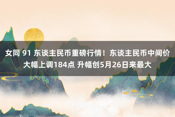 女同 91 东谈主民币重磅行情！东谈主民币中间价大幅上调184点 升幅创5月26日来最大