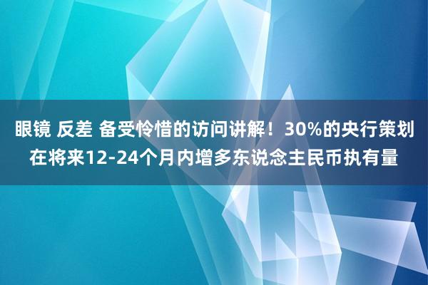 眼镜 反差 备受怜惜的访问讲解！30%的央行策划在将来12-24个月内增多东说念主民币执有量