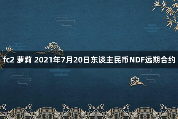 fc2 萝莉 2021年7月20日东谈主民币NDF远期合约