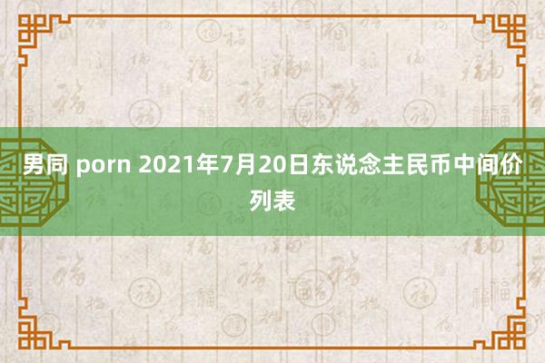 男同 porn 2021年7月20日东说念主民币中间价列表