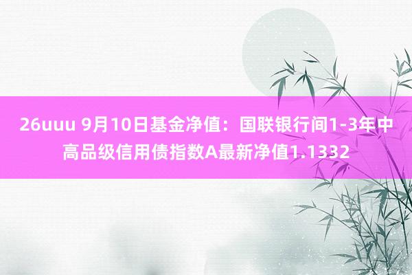 26uuu 9月10日基金净值：国联银行间1-3年中高品级信用债指数A最新净值1.1332