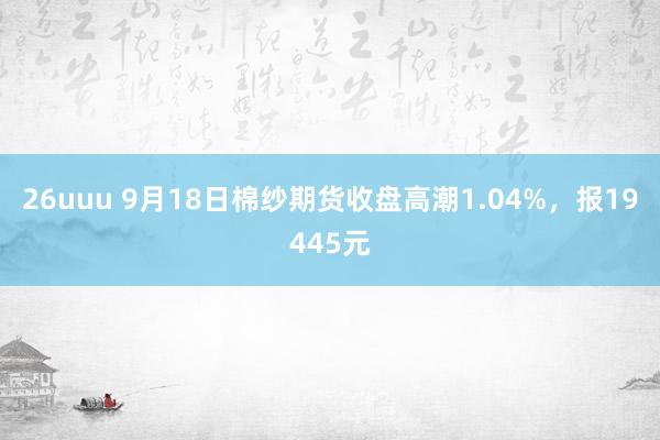 26uuu 9月18日棉纱期货收盘高潮1.04%，报19445元