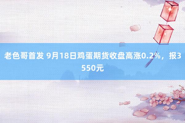 老色哥首发 9月18日鸡蛋期货收盘高涨0.2%，报3550元