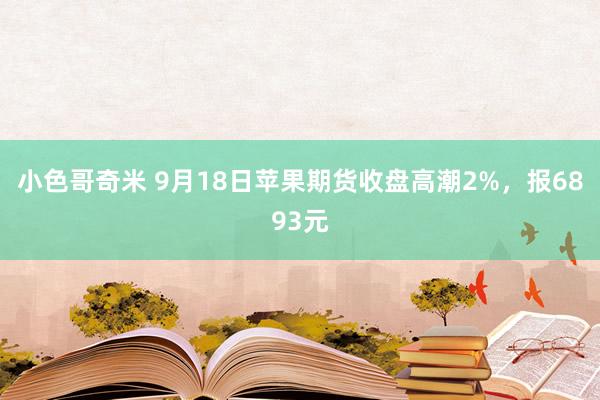 小色哥奇米 9月18日苹果期货收盘高潮2%，报6893元