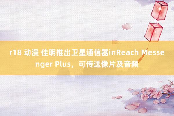 r18 动漫 佳明推出卫星通信器inReach Messenger Plus，可传送像片及音频