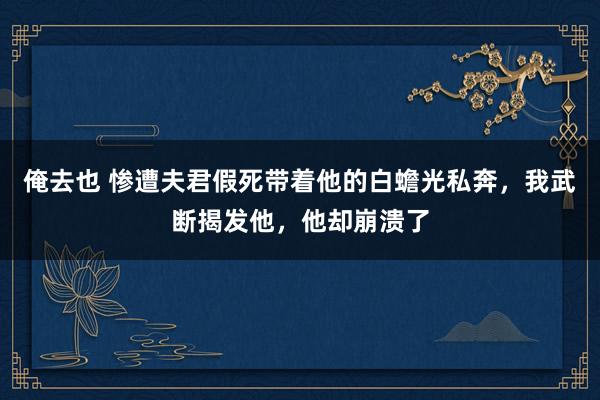 俺去也 惨遭夫君假死带着他的白蟾光私奔，我武断揭发他，他却崩溃了