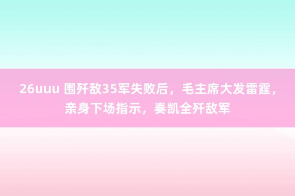 26uuu 围歼敌35军失败后，毛主席大发雷霆，亲身下场指示，奏凯全歼敌军