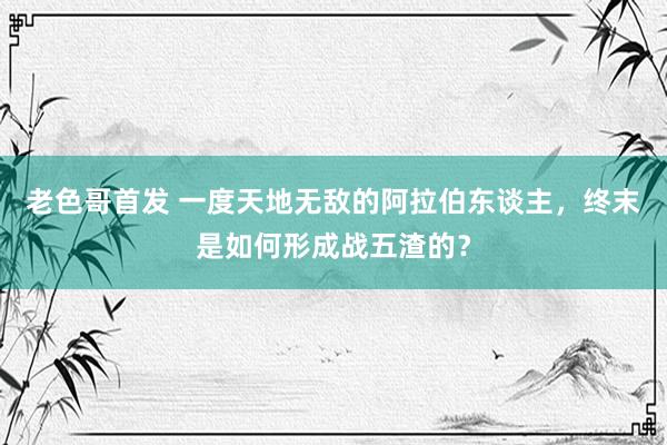 老色哥首发 一度天地无敌的阿拉伯东谈主，终末是如何形成战五渣的？