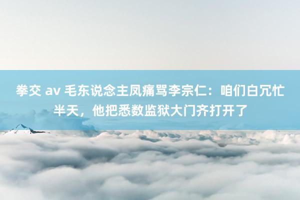 拳交 av 毛东说念主凤痛骂李宗仁：咱们白冗忙半天，他把悉数监狱大门齐打开了