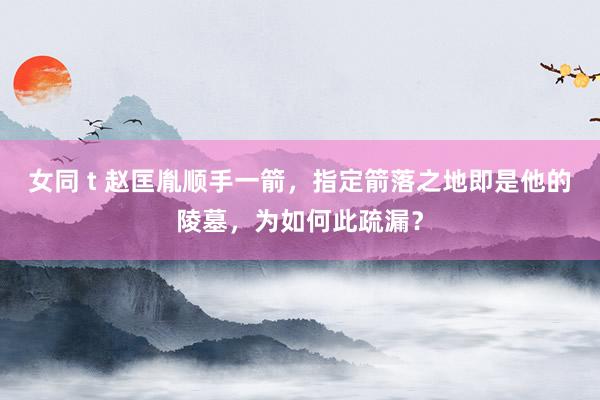 女同 t 赵匡胤顺手一箭，指定箭落之地即是他的陵墓，为如何此疏漏？