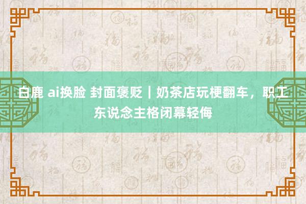 白鹿 ai换脸 封面褒贬｜奶茶店玩梗翻车，职工东说念主格闭幕轻侮