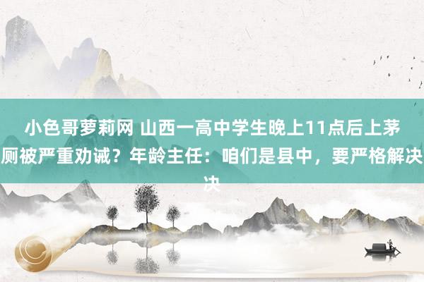 小色哥萝莉网 山西一高中学生晚上11点后上茅厕被严重劝诫？年龄主任：咱们是县中，要严格解决