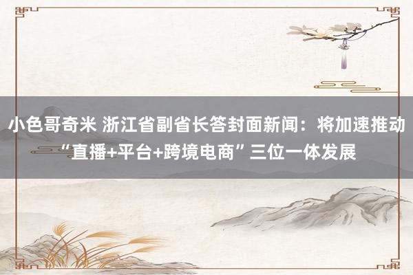 小色哥奇米 浙江省副省长答封面新闻：将加速推动“直播+平台+跨境电商”三位一体发展