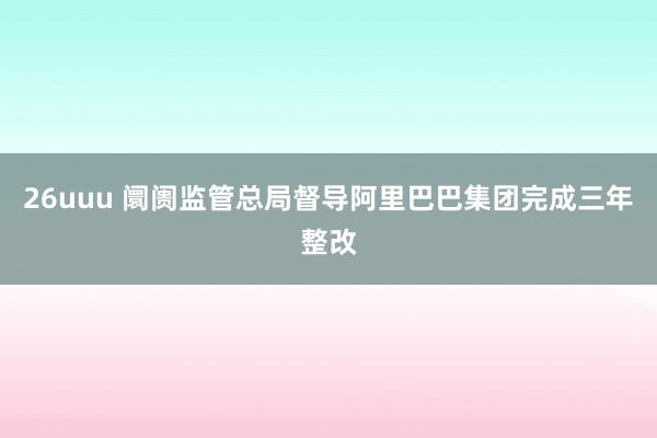 26uuu 阛阓监管总局督导阿里巴巴集团完成三年整改