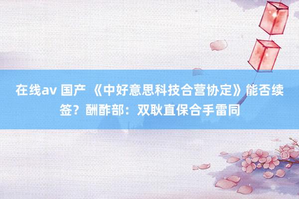 在线av 国产 《中好意思科技合营协定》能否续签？酬酢部：双耿直保合手雷同