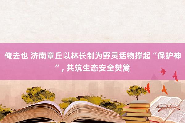 俺去也 济南章丘以林长制为野灵活物撑起“保护神”， 共筑生态安全樊篱