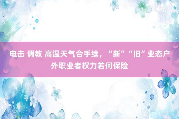 电击 调教 高温天气合手续，“新”“旧”业态户外职业者权力若何保险