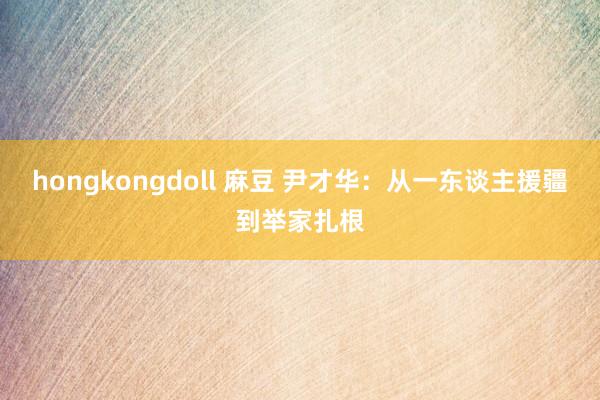 hongkongdoll 麻豆 尹才华：从一东谈主援疆到举家扎根