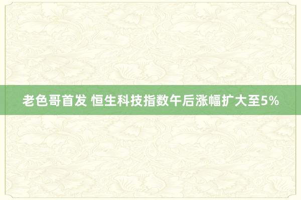 老色哥首发 恒生科技指数午后涨幅扩大至5%