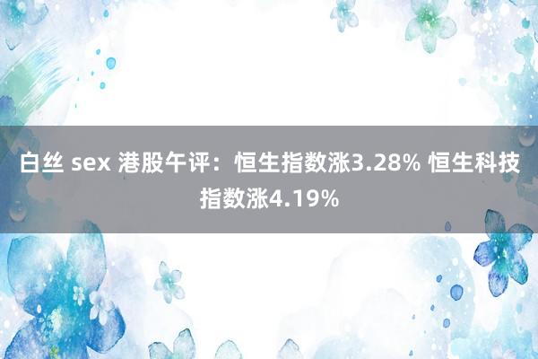 白丝 sex 港股午评：恒生指数涨3.28% 恒生科技指数涨4.19%