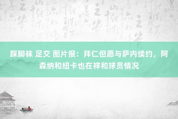 踩脚袜 足交 图片报：拜仁但愿与萨内续约，阿森纳和纽卡也在祥和球员情况