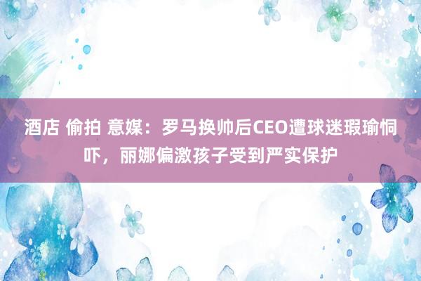 酒店 偷拍 意媒：罗马换帅后CEO遭球迷瑕瑜恫吓，丽娜偏激孩子受到严实保护