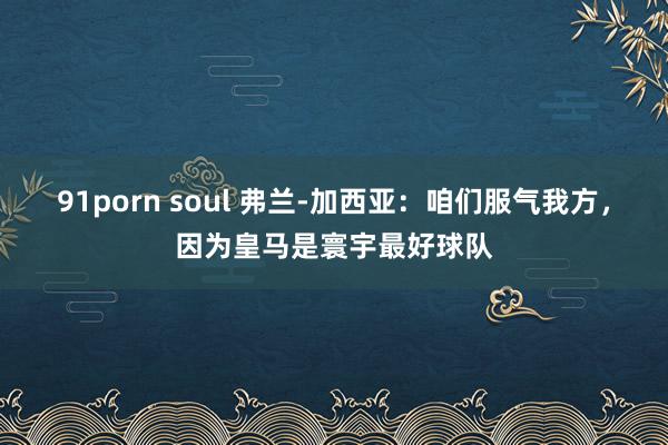 91porn soul 弗兰-加西亚：咱们服气我方，因为皇马是寰宇最好球队