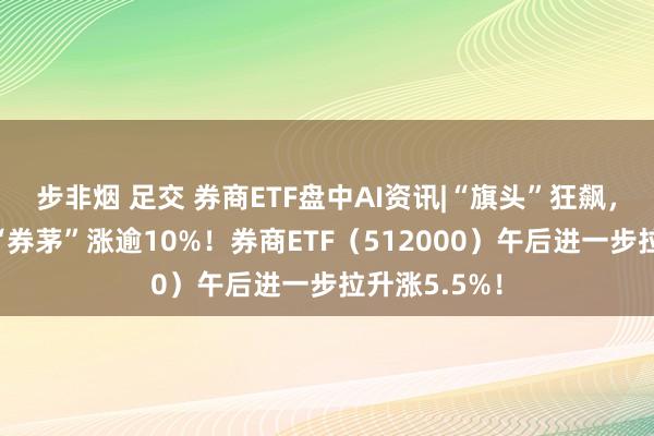 步非烟 足交 券商ETF盘中AI资讯|“旗头”狂飙，5股涨停，“券茅”涨逾10%！券商ETF（512000）午后进一步拉升涨5.5%！