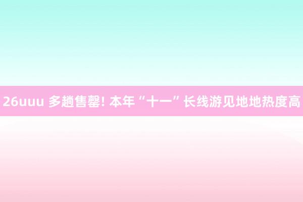 26uuu 多趟售罄! 本年“十一”长线游见地地热度高