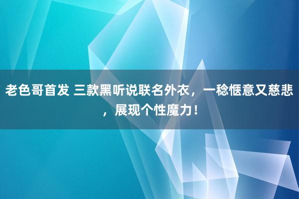 老色哥首发 三款黑听说联名外衣，一稔惬意又慈悲，展现个性魔力！