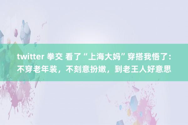 twitter 拳交 看了“上海大妈”穿搭我悟了：不穿老年装，不刻意扮嫩，到老王人好意思