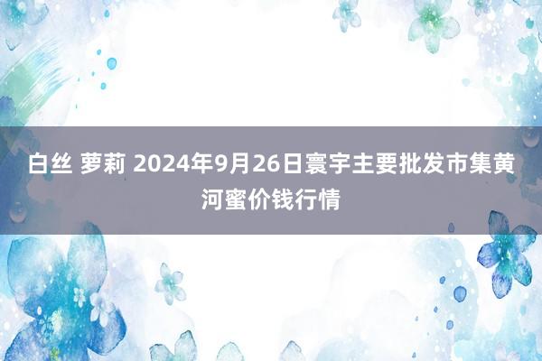 白丝 萝莉 2024年9月26日寰宇主要批发市集黄河蜜价钱行情