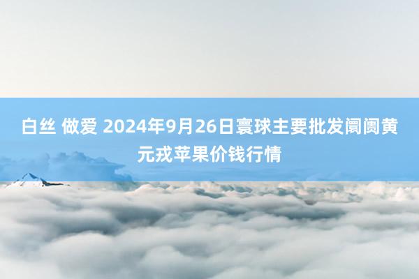 白丝 做爱 2024年9月26日寰球主要批发阛阓黄元戎苹果价钱行情