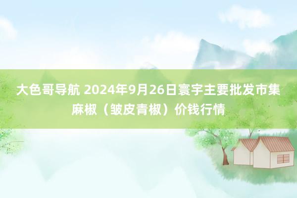 大色哥导航 2024年9月26日寰宇主要批发市集麻椒（皱皮青椒）价钱行情