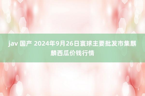 jav 国产 2024年9月26日寰球主要批发市集麒麟西瓜价钱行情